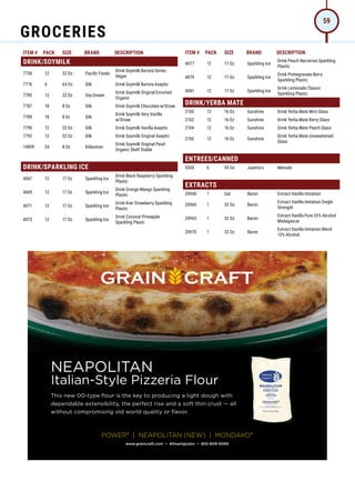 ITEM # PACK SIZE BRAND DESCRIPTION ITEM # PACK SIZE BRAND DESCRIPTION
DRINK/SOYMILK
7736 12 32 Oz Pacific Foods
Drink Soymilk Barista Series
Vegan
7776 6 64 Oz Silk Drink Soymilk Barista Aseptic
7785 12 32 Oz Soy Dream
Drink Soymilk Original Enriched
Organic
7787 18 8 Oz Silk Drink Soymilk Chocolate w/Straw
7789 18 8 0z Silk
Drink Soymilk Very Vanilla
w/Straw
7790 12 32 Oz Silk Drink Soymilk Vanilla Aseptic
7792 12 32 Oz Silk Drink Soymilk Original Aseptic
14909 24 8 Oz Kikkoman
Drink Soymilk Original Pearl
Organic Shelf Stable
DRINK/SPARKLING ICE
4067 12 17 Oz Sparkling Ice
Drink Black Raspberry Sparkling
Plastic
4069 12 17 Oz Sparkling Ice
Drink Orange Mango Sparkling
Plastic
4071 12 17 Oz Sparkling Ice
Drink Kiwi Strawberry Sparkling
Plastic
4073 12 17 Oz Sparkling Ice
Drink Coconut Pineapple
Sparkling Plastc
4077 12 17 Oz Sparkling Ice
Drink Peach Nectarine Sparkling
Plastic
4079 12 17 Oz Sparkling Ice
Drink Pomegranate Berry
Sparkling Plastic
4081 12 17 Oz Sparkling Ice
Drink Lemonade Classic
Sparkling Plastic
DRINK/YERBA MATE
2100 12 16 Oz Sunshine Drink Yerba Mate Mint Glass
2102 12 16 Oz Sunshine Drink Yerba Mate Berry Glass
2104 12 16 Oz Sunshine Drink Yerba Mate Peach Glass
2106 12 16 Oz Sunshine
Drink Yerba Mate Unsweetened
Glass
ENTREES/CANNED
9300 6 94 Oz Juanita's Menudo
EXTRACTS
20940 1 Gal Baron Extract Vanilla Imitation
20960 1 32 Oz Baron
Extract Vanilla Imitation Single
Strength
20965 1 32 Oz Baron
Extract Vanilla Pure 35% Alcohol
Madagascar
20970 1 32 Oz Baron
Extract Vanilla Imitation Blend
13% Alcohol
NEAPOLITAN
Italian-Style Pizzeria Flour
This new 00-type flour is the key to producing a light dough with
dependable extensibility, the perfect rise and a soft thin crust — all
without compromising old world quality or flavor.
www.graincraft.com • #iheartgluten • 855-809-9089
POWER®
| NEAPOLITAN (NEW) | MONDAKO®
GROCERIES
59
 