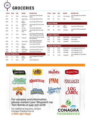 ITEM # PACK SIZE BRAND DESCRIPTION ITEM # PACK SIZE BRAND DESCRIPTION
For samples and information,
please contact your Waypoint rep
Tom Rohde at 949-337-2078
For additional inquiries, contact
Conagra Foodservice at
1-800-357-6543
ai162309204411_21CON021 Jordano's Catalog Half Page Ad _FF5.pdf 1 6/7/21 2:54 PM
2911 12 32 Oz Sunny Farms
Juice Orange 100% Supreme
Plastic
3032 48 4 Oz Ocean Spray Juice Orange 100% No Thaw
3042 96 4 Oz
Lyons-
Magnus
Juice Orange 100% No Thaw
3044 90 4 Oz
Producers
Dairy
Juice Orange 100% Pure Carton
Fresh
3248 24 10 Oz Tree Top Juice Orange 100% Plastic
3470 12 14 Oz
Producers
Dairy
Juice Orange 100% Pure Fresh
PET
3478 12 12 Oz Tropicana
Juice Orange 100% Homestyle
Plastic Refrigerated Some Pulp
3481 4 128 Oz Tropicana
Juice Orange 100% Lots Of Pulp
NFC Grovestand
3504 12 32 Oz Ocean Spray
Juice Orange 100% Bar Mix
Plastic With Bar Dispenser
3506 48 5.5 Oz Ruby Kist Juice Orange 100% Can
3509 12 46 Oz
Lyons-
Magnus
Juice Orange 100% Aseptic R.T.S.
3524 2 1 Gal Ocean Spray Juice Orange 100% 4+1 B-I-B
3600 12 15 Oz Tropicana Juice Orange 100% Plastic
JUICE/PINEAPPLE
3512 12 46 Oz
Lyons-
Magnus
Juice Pineapple 100% Aseptic
R.T.S.
3560 12 46 Oz Dole Juice Pineapple Can
3580 6 32 Oz R.W. Knudsen
Juice Pineapple/Coconut Blend
Glass
3590 48 6 Oz Dole Juice Pineapple Can
JUICE/PRUNE
3047 96 4 Oz
Lyons-
Magnus
Juice Prune 100% No Thaw
3605 48 5.5 Oz Sunsweet
Juice Prune 100% Unsweetened
Can
JUICE/TOMATO
3650 12 32 Oz Sunny Farms Juice Tomato Plastic
3654 12 46 Oz Campbell's Juice Tomato
3710 48 5.5 Oz Campbell's Juice Tomato Can
JUICE/VEGETABLE
3730 12 46 Oz Mission Pride Juice Vegetable Cocktail Can
3740 12 46 Oz Campbell's Juice Vegetable V-8 Can
3770 48 5.5 Oz Campbell's Juice Vegetable V-8 Can
3772 48 5.5 Oz Campbell's
Juice Vegetable V-8 Low Sodium
Can
GROCERIES
64
 