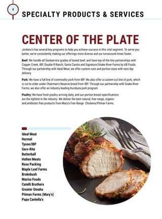 SPECIALTY PRODUCTS & SERVICES
4
CENTER OF THE PLATE
Jordano’s has several key programs to help you achieve success in this vital segment. To serve you
better, we’re consistently making our offerings more diverse and our turnaround times faster.
Beef: We handle all foodservice grades of boxed beef, and have top-of-the-line partnerships with
Copper Creek, IBP, Double R Ranch, Santa Carota and Signature/Snake River Farms by AB Foods.
Through our partnership with Ideal Meat, we offer custom cuts and portion sizes with next day
delivery.
Pork: We have a full line of commodity pork from IBP. We also offer a custom cut line of pork, which
is cut to order under Chairman’s Reserve brand from IBP. Through our partnership with Snake River
Farms, we also offer an industry-leading Kurobuta pork program.
Poultry: We have fresh poultry arriving daily, and our portion breast specifications
are the tightest in the industry. We deliver the best natural, free-range, organic
and antibiotic-free products from Mary’s Free Range Chickens/Pitman Farms.
Ideal Meat
Hormel
Tyson/IBP
Serv-Rite
Butterball
Holten Meats
Rose Packing
Maple Leaf Farms
Brakebush
Marisa Foods
Catelli Brothers
Greater Omaha
Pitman Farms (Mary’s)
Papa Cantella’s
 
