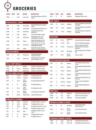 ITEM # PACK SIZE BRAND DESCRIPTION ITEM # PACK SIZE BRAND DESCRIPTION
15348 1 2 Gal County Fair
Pickle Dill Deli Spear 160/180 Ct
Kosher
PICKLES/DILL, CHIPS
15331 1 5 Gal Vienna Beef
Pickle Dill Sliced K/K Sandwich
700 Ct
15339 1 5 Gal Vienna Beef Pickle Dill Chip Sliced K/K 5/16
15390 4 1 Gal Old Fashion
Pickle Dill Chip K/K 3/16
450/560 Ct
15393 6 5 Kg Roland Cornichons Small In Vinegar
15440 1 5 Gal Old Fashion
Pickle Dill Chip K/K 3/16
2400/2800 Ct Processed
15446 1 5 Gal Glacier
Pickle Dill Chip Deli K/K 1/4
Kosher 1550/1750 Ct Fresh
15470 1 5 Gal County Fair
Pickle Dill Chip Smooth 3/16
2500/3000 Processed
15473 1 5 Gal Glacier
Pickle Deli Long Cut Smooth
Kosher 3/16 Fresh 600/700 Ct
PICKLES/SWEET
15490 4 1 Gal County Fair
Pickle Sweet Gherkin
150/175 Ct Per Gal
15510 1 2 Gal County Fair
Pickle Chip K/K 1/4 Bread 
Butter 500/650 Ct Fresh
PIE  TART SHELLS
10761 72 3 Keebler Shell Tart 3 w/Aluminum Tin
10763 24 5.8 Oz Ready Crust Shell Pie 9 Graham Cracker
10765 12 6 Oz Ready Crust Shell Pie 9 Chocolate Graham
PIE FILLINGS  GLAZE
2166 1 4.25 Gl Lawrence Pie Filling Cherry Pail
2168 1 4.25 Gl Lawrence Pie Filling Apple Pail
2184 3 9.5 Lb
Lyons-
Magnus
Pie Filling Apple Sliced Pail
2188 6 10
Lyons-
Magnus
Pie Filling Blueberry
2189 3 10 Lb
Lyons-
Magnus
Pie Filling Cherry Pail
2195 3 10 Lb
Lyons-
Magnus
Pie Filling Peach Sliced Pail
14831 1 300 Ct Packer Label Gelatin Sheets Bronze
PINEAPPLE/CANNED
1202 96 4.5 Oz Ambrosia Pineapple Tidbit In Juice Cup
1942 24 20 Oz Ambrosia Pineapple Sliced In Juice
1944 6 107 Oz Dole Pineapple Sliced 66 Ct In Juice
1975 6 10 Ambrosia Pineapple Crushed In Juice
1977 12 20 Oz Dole
Pineapple Crushed In Juice
Fancy
2035 6 10 Ambrosia Pineapple Chunk In Juice
2061 6 10 Dole Pineapple Tidbit L/S
2070 6 10 Ambrosia Pineapple Tidbit In Juice
POP TARTS
19983 72 3.53 Oz Kellogg's
Pop Tart Strawberry Frosted W/G
I/W (WGE)
19984 120 1.76 Oz Kellogg's
Pop Tart Strawberry Frosted W/G
I/W (WGE)
19986 120 1.76 Oz Kellogg's
Pop Tart Cinnamon Frosted W/G
I/W (WGE)
POPCORN
13512 36 3.5 Oz
Redenbach-
er's
Popcorn Butter Microwaveable
13514 36 2.75 Oz Act II Popcorn Light Microwaveable
13517 24 10.6 Oz Fancy Farms
Popcorn Snack Pak w/Oil 
Seasoning Salt For Popcorn
Machines
13522 60 .65 Oz Skinnypop
Popcorn Skinny Pack 100 Calorie
Bag
13524 1 50 Lb
Torn 
Glasser
Popcorn Yellow
POTATOES/DEHYDRATED
4928 6 5 Lb Idahoan
Potato Mashed Flake Original
Pouch
4932 1 39 Lb Idahoan
Potato Mashed Dehydrated Real
Bulk
4934 6 3.24 Lb Idahoan
Potato Mashed Dehydrated Real
Carton
4935 12 26 Oz Idahoan
Potato Mashed Dehydrated Real
Pouch
4936 6 2.125lb Idahoan
Hash Brown Dehydrated Carton
Fresh Cut
4937 12 20.35 Oz Idahoan
Potato Au Gratin Dehydrated
Pouch
4938 12 20.35 Oz Idahoan
Potato Scalloped Dehydrated
Pouch
PRETZELS
20269 64 2 Oz Rold Gold Pretzel Tiny Twist Classic LSS
20307 1 7 Lb N'Joy Pretzel Tiny Twist Fat Free
20486 104 .7 Oz Rold Gold Pretzel Heartzel (WGE)
PRUNES/CANNED  DRIED
1886 6 10 Sunsweet
Prune Pitted In Water
160/180 Per Can
60427 1 25 Lb
Torn 
Glasser
Prune Pitted Dried Plum
64284 1 5 Lb
Torn 
Glasser
Prune Pitted Dried Plum
PUDDING/CANNED  MIXES
10565 12 24 Oz Rich-In-All Pudding Mix Vanilla Instant
10568 12 24 Oz Rich-In-All Pudding Mix Chocolate Instant
GROCERIES
74
 