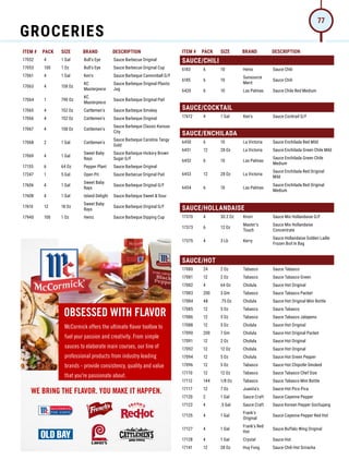 ITEM # PACK SIZE BRAND DESCRIPTION ITEM # PACK SIZE BRAND DESCRIPTION
17052 4 1 Gal Bull's Eye Sauce Barbecue Original
17053 100 1 Oz Bull's Eye Sauce Barbecue Original Cup
17061 4 1 Gal Ken's Sauce Barbeque Cannonball G/F
17063 4 158 Oz
KC
Masterpiece
Sauce Barbeque Original Plastic
Jug
17064 1 790 Oz
KC
Masterpiece
Sauce Barbeque Original Pail
17065 4 152 Oz Cattlemen's Sauce Barbeque Smokey
17066 4 152 Oz Cattlemen's Sauce Barbeque Original
17067 4 158 Oz Cattlemen's
Sauce Barbeque Classic Kansas
City
17068 2 1 Gal Cattlemen's
Sauce Barbeque Carolina Tangy
Gold
17069 4 1 Gal
Sweet Baby
Rays
Sauce Barbeque Hickory Brown
Sugar G/F
17155 6 64 Oz Pepper Plant Sauce Barbeque Original
17247 1 5 Gal Open Pit Sauce Barbecue Original Pail
17606 4 1 Gal
Sweet Baby
Rays
Sauce Barbeque Original G/F
17608 4 1 Gal Island Delight Sauce Barbeque Sweet  Sour
17610 12 18 Oz
Sweet Baby
Rays
Sauce Barbeque Original G/F
17940 100 1 Oz Heinz Sauce Barbeque Dipping Cup
SAUCE/CHILI
6183 6 10 Heinz Sauce Chili
6185 6 10
Sunsource
Merit
Sauce Chili
6420 6 10 Las Palmas Sauce Chile Red Medium
SAUCE/COCKTAIL
17612 4 1 Gal Ken's Sauce Cocktail G/F
SAUCE/ENCHILADA
6450 6 10 La Victoria Sauce Enchilada Red Mild
6451 12 28 Oz La Victoria Sauce Enchilada Green Chile Mild
6452 6 10 Las Palmas
Sauce Enchilada Green Chile
Medium
6453 12 28 Oz La Victoria
Sauce Enchilada Red Original
Mild
6454 6 10 Las Palmas
Sauce Enchilada Red Original
Medium
SAUCE/HOLLANDAISE
17370 4 30.2 Oz Knorr Sauce Mix Hollandaise G/F
17373 6 12 Oz
Master's
Touch
Sauce Mix Hollandaise
Concentrate
17375 4 3 Lb Kerry
Sauce Hollandaise Golden Ladle
Frozen Boil In Bag
SAUCE/HOT
17080 24 2 Oz Tabasco Sauce Tabasco
17081 12 2 Oz Tabasco Sauce Tabasco Green
17082 4 64 Oz Cholula Sauce Hot Original
17083 200 3 Gm Tabasco Sauce Tabasco Packet
17084 48 .75 Oz Cholula Sauce Hot Original Mini Bottle
17085 12 5 Oz Tabasco Sauce Tabasco
17086 12 5 Oz Tabasco Sauce Tabasco Jalapeno
17088 12 5 Oz Cholula Sauce Hot Original
17090 200 7 Gm Cholula Sauce Hot Original Packet
17091 12 2 Oz Cholula Sauce Hot Original
17092 12 12 Oz Cholula Sauce Hot Original
17094 12 5 Oz Cholula Sauce Hot Green Pepper
17096 12 5 Oz Tabasco Sauce Hot Chipotle Smoked
17110 12 12 Oz Tabasco Sauce Tabasco Chef Size
17112 144 1/8 Oz Tabasco Sauce Tabasco Mini Bottle
17117 12 7 Oz Juanita's Sauce Hot Pico Pica
17120 2 1 Gal Sauce Craft Sauce Cayenne Pepper
17122 4 .5 Gal Sauce Craft Sauce Korean Pepper Gochujang
17125 4 1 Gal
Frank's
Original
Sauce Cayenne Pepper Red Hot
17127 4 1 Gal
Frank's Red
Hot
Sauce Buffalo Wing Original
17128 4 1 Gal Crystal Sauce Hot
17141 12 28 Oz Huy Fong Sauce Chili Hot Sriracha
OBSESSED WITH FLAVOR
McCormick offers the ultimate ﬂavor toolbox to
fuel your passion and creativity. From simple
sauces to elaborate main courses, our line of
professional products from industry leading
brands - provide consistency, quality and value
that you're passionate about.
WE BRING THE FLAVOR. YOU MAKE IT HAPPEN.
GROCERIES
77
 