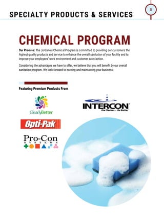 SPECIALTY PRODUCTS & SERVICES
5
CHEMICAL PROGRAM
Our Promise: The Jordano’s Chemical Program is committed to providing our customers the
highest quality products and service to enhance the overall sanitation of your facility and to
improve your employees’ work environment and customer satisfaction.
Considering the advantages we have to offer, we believe that you will benefit by our overall
sanitation program. We look forward to earning and maintaining your business.
Featuring Premium Products From
 