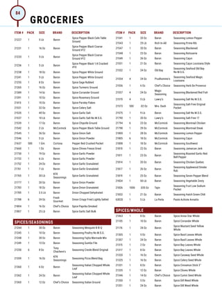 ITEM # PACK SIZE BRAND DESCRIPTION ITEM # PACK SIZE BRAND DESCRIPTION
21227 1 5 Lb Baron
Spice Pepper Black Cafe Table
Ground
21231 1 16 Oz Baron
Spice Pepper Black Coarse
Ground #12
21233 1 5 Lb Baron
Spice Pepper Black Coarse
Ground #12
21236 1 5 Lb Baron
Spice Pepper Black 1/4 Cracked
#10
21238 1 18 Oz Baron Spice Pepper White Ground
21241 1 5 Lb Baron Spice Pepper White Ground
21255 1 8 Oz Baron Spice Sage Rubbed
21265 1 16 Oz Baron Spice Turmeric Ground
21389 1 14 0z Baron Spice Coriander Ground
21391 1 10 Oz Baron Spice Rosemary Ground
21415 1 10 Oz Baron Spice Parsley Flakes
21531 1 32 Oz Baron Spice Celery Salt
21535 1 40 Oz Baron Spice Garlic Salt
21537 1 10 Lb Baron Spice Garlic Salt No M.S.G.
21539 1 17 Oz Baron Spice Chipotle Ground
21542 3 2 Lb McCormick Spice Pepper Black Table Ground
21545 1 36 Oz Baron Spice Onion Salt
21546 1 5 Lb Baron Spice Onion Powder
21637 500 1 Gm Cortona Pepper Red Crushed Packet
21660 1 1 Oz Baron Spice Chives Freeze Dried
21730 1 19 Oz Baron Spice Garlic Powder
21732 1 6 Lb Baron Spice Garlic Powder
21752 1 24 Oz Baron Spice Garlic Granulated
21761 1 7 Lb Baron Spice Garlic Granulated
21765 1 30 Lb
KFK
Seasonings
Spice Garlic Granulated
21777 1 20 Oz Baron Spice Onion Powder
21783 1 18 Oz Baron Spice Onion Granulated
21785 1 3.5 Lb Baron Onion Chopped Dehydrated
21788 6 24 Oz
Fresh
Gourmet
Onion Crispy Fried Lightly Salted
21804 1 16 Oz Chef's Choice Spice Paprika Smoked
21807 1 25 Lb Baron Spice Garlic Salt Bulk
SPICES/SEASONINGS
21244 1 30 Oz Baron Seasoning Mesquite B-B-Q
21245 1 10 Oz Baron Seasoning Poultry No M.S.G.
21248 1 30 Oz Baron Seasoning Fajita Marinade Mix
21249 1 13 Oz Baron Seasoning Gumbo File
21250 6 8 Oz
Tony
Chachere's
Seasoning Creole Blend Original
21359 1 16 Oz
KFK
Seasonings
Seasoning Pizza Blend Bag
21360 1 6 Oz Baron
Seasoning Italian Chopped Whole
Leaf
21362 1 24 Oz Baron
Seasoning Italian Chopped Whole
Leaf
21365 1 12 Oz Chef's Choice Seasoning Italian Ground
21541 1 20 Oz Baron Seasoning Lemon Pepper
21543 1 25 Lb Rich-In-All Seasoning Prime Rib
21547 1 20 Oz Baron Seasoning Blackened
21548 1 23 Oz Baron Seasoning Rotisserie
21549 1 26 Oz Baron Seasoning Cajun
21551 1 21 Oz Baron Seasoning Cajun Louisiana Style
21552 1 24 Oz Old Bay
Seasoning Seafood Old Bay
No M.S.G.
21554 4 24 Oz Prudhomme's
Seasoning Seafood Magic
Louisiana
21556 1 6 Oz Chef's Choice Seasoning Herb De Provence
21557 4 24 Oz
Magic
Seasoning
Seasoning Blackened Red Fish
21570 4 5 Lb Lawry's Seasoning Salt No M.S.G.
21573 500 .02 Oz Mrs. Dash
Seasoning Salt-Free Original
Packet
21575 1 9 Lb Baron Seasoning Salt No M.S.G.
21790 1 20 Oz Lawry's Seasoning Salt-Free 17
21794 6 23 Oz McCormick Seasoning Montreal Chicken
21798 1 29 Oz McCormick Seasoning Montreal Steak
21800 1 28 Oz McCormick Seasoning Lemon Pepper
21805 6 18 Oz McCormick Seasoning Cajun
21808 1 18 Oz McCormick Seasoning Southwest
21810 1 22 Oz Baron Seasoning Jamaican Jerk
21811 1 23 Oz Baron
Seasoning Roasted Garlic-Red
Bell Pepper
21814 1 20 Oz Baron Seasoning Chicken Quebec
21817 1 26 Oz Baron
Seasoning Applewood Smoke
Rub
21819 1 25 Oz Baron Seasoning Seven Pepper Blend
21824 1 50 Lb Baron Seasoning Vegetable Zesty
21826 1000 .035 Oz Tajin
Seasoning Fruit Low Sodium
Packet
21832 1 21 Oz Baron Seasoning Hatch Green Chili
63020 1 5 Lb La Perla Paste Achiote Annatto
SPICES/WHOLE
21063 1 8 Oz Baron Spice Anise Star Whole
21105 1 10 Oz Baron Spice Coriander Whole
21176 1 24 Oz Baron
Spice Mustard Seed Yellow
Whole
21305 1 5 Oz Baron Spice Basil Leaves Whole
21307 1 24 Oz Baron Spice Basil Leaves Whole
21315 1 2 Oz Baron Spice Bay Leaves Whole
21317 1 8 Oz Baron Spice Bay Leaves Whole
21320 1 16 Oz Baron Spice Caraway Seed Whole
21325 1 16 Oz Baron Spice Celery Seed Whole
21331 1 8 Oz Baron Spice Cinnamon Stick 3
21335 1 12 Oz Baron Spice Cloves Whole
21346 1 14 Oz Chef's Choice Spice Cumin Seed Whole
21350 1 5 Oz Baron Spice Dill Weed Whole
21351 1 24 Oz Baron Spice Dill Weed Whole
GROCERIES
84
 