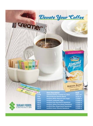 JFS# Item Description Pack
13706 240/1 ml
7784 12/32 oz
12857 1/2000 ct
12845 1/2000 ct
12876 1/2000 ct
12877 1/2000 ct
12878 1/2000 ct
12879
Lakeland Dairies Creamer in a Stick
Almond Breeze Barista Blend
ecoStick White Natural Cane Sugar
ecoStick Turbinado Sugar
ecoStick Pink (Saccharin) Sweetener
ecoStick Yellow (Sucralose) Sweetener
ecoStick Blue (Aspartame) Sweetener
ecoStick Green (Stevia) Sweetener 1/2000 ct
Elevate Your Coffee
 