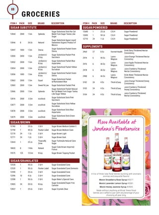 ITEM # PACK SIZE BRAND DESCRIPTION ITEM # PACK SIZE BRAND DESCRIPTION
A trio of three new floral blends bursting with aromatic
aromas and exquisite flavors!
Monin Strawberry Rose Syrup #3577
Monin Lavender Lemon Syrup #3581
Monin Honey Jasmine Syrup #3583
Made without anything artificial, these floral
blends are crafted to pair with any beverage of your
choosing all year long.
Now Available at
Jordano’s Foodservice
SUGAR SUBSTITUTE
12844 2000 1 Gm Splenda
Sugar Substitute Stick No-Cal
Made From Sugar Tastes Like
Sugar
12846 8 24 Oz Naturel
Sugar Substitute Agave Liquid
Sweetener Organic Product of
Mexico
12847 1000 1 Gm Stevia
Sugar Substitute Packet Green
Stevia
12850 2000 1 Gm
Jordano's/
N'Joy
Sugar Substitute Packet Pink
Saccharin
12852 2000 1 Gm
Jordano's/
N'Joy
Sugar Substitute Packet Blue
Aspartame
12854 2000 1 Gm
Jordano's/
N'Joy
Sugar Substitute Packet Yellow
Sucralose
12856 1000 1 Gm
Jordano's/
N'Joy
Sugar Substitute Packet Green
Stevia
12863 2000 1 Gm Equal
Sugar Substitute Packet
w/Nutrasweet Blue
12865 2000 1 Gm Sweet'N Low Sugar Substitute Packet Pink
12866 2000 1 Gm Splenda
Sugar Substitute Packet Natural
No-Cal Made From Sugar Tastes
Like Sugar Yellow
12876 2000 .5 Gm ecoStick
Sugar Substitute Stick Pink
Saccharin
12877 2000 .5 Gm ecoStick
Sugar Substitute Stick Yellow
Sucralose
12878 2000 .5 Gm ecoStick
Sugar Substitute Stick Blue
Aspartame
12879 2000 .5 Gm ecoStick
Sugar Substitute Stick Green
Stevia
SUGAR/BROWN
12740 1 25 Lb C  H Sugar Brown Medium Golden C
12750 1 50 Lb Packer Label Sugar Brown Medium Cane
12770 24 1 Lb C  H Sugar Brown Light
12771 24 1 Lb C  H Sugar Brown Dark
12843 1 25 Lb
Tropically
Grow
Sugar Turbinado Natural Cane
Sugar
18835 8 1 Kilo Roland
Sugar Cube Brown Imported
France
19575 125 13 Gm N'Joy Sugar Brown Topping Packet
SUGAR/GRANULATED
12530 1 50 Lb C  H Sugar Granulated Cane
12535 1 50 Lb Packer Label Sugar Granulated Cane Domestic
12590 1 25 Lb C  H Sugar Granulated Cane
12596 10 4 Lb C  H Sugar Granulated Cane
12598 1 50 Lb C  H Sugar Baker's Special Cane
12803 24 20 Oz N'Joy
Sugar Granulated Super Fine
Canister
12837 1 25 Lb C  H Sugar Crystals Clear
SUGAR/POWDERED
12680 1 25 Lb C  H Sugar Powdered
12690 1 50 Lb C  H Sugar Powdered
12710 24 1 Lb C  H Sugar Powdered
SUPPLEMENTS
2964 27 8 Oz Hormel Health
Drink Dairy Thickened Nectar
Consistency
2974 6 46 Oz
Lyons-
Magnus
Juice Orange Thickened Nectar
Consistncy
2976 6 46 Oz
Lyons-
Magnus
Juice Apple Thickened Nectar
Consistency
2978 6 46 Oz
Lyons-
Magnus
Juice Cranberry Thickened
Nectar Consistency
2988 6 46 Oz
Lyons-
Magnus
Drink Water Thickened Nectar
Consistency
3102 24 4 Oz Thick  Easy
Juice Orange Thickened Honey
Consistency
3103 24 4 Oz Thick  Easy
Juice Cranberry Thickened
Honey Consistency
3104 24 4 Oz Thick  Easy
Juice Cranberry Thickened
Nectar Consistency
GROCERIES
88
 