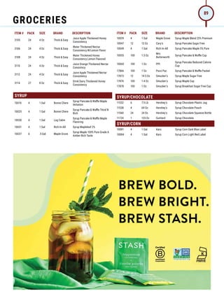 ITEM # PACK SIZE BRAND DESCRIPTION ITEM # PACK SIZE BRAND DESCRIPTION
BREW BOLD.
BREW BRIGHT.
BREW STASH.
3105 24 4 Oz Thick  Easy
Juice Apple Thickened Honey
Consistency
3106 24 4 Oz Thick  Easy
Water Thickened Nectar
Consistency W/Lemon Flavor
3108 24 4 Oz Thick  Easy
Water Thickened Honey
Consistency Lemon Flavored
3110 24 4 Oz Thick  Easy
Juice Orange Thickened Nectar
Consistncy
3112 24 4 Oz Thick  Easy
Juice Apple Thickened Nectar
Consistency
3114 27 8 Oz Thick  Easy
Drink Dairy Thickened Honey
Consistency
SYRUP
10010 4 1 Gal Bonne Chere
Syrup Pancake  Waffle Maple
Imitation
10025 4 1 Gal Bonne Chere
Syrup Pancake  Waffle Thick'N
Rich
10030 4 1 Gal Log Cabin
Syrup Pancake  Waffle Maple
Flavoring
10031 4 1 Gal Rich-In-All Syrup Mapleleaf 2%
10037 6 .5 Gal Maple Grove
Syrup Maple 100% Pure Grade A
Amber Rich Taste
10039 4 1 Gal Maple Grove Syrup Maple Blend 25% Premium
10047 12 12 Oz Cary's Syrup Pancake Sugar Free
10049 4 1 Gal Rich-In-All Syrup Pancake Maple 5% Pure
10055 100 1.5 Oz
Mrs
Butterworth
Syrup Pancake  Waffle Cup
10060 100 1 Oz PPI
Syrup Pancake Reduced Calorie
Cup
17866 100 1 Oz Poco Pac Syrup Pancake  Waffle Packet
17873 12 14.5 Oz Smucker's Syrup Maple Sugar Free
17874 100 1.4 Oz Smucker's Syrup Maple Cup
17878 100 1 Oz Smucker's Syrup Breakfast Sugar Free Cup
SYRUP/CHOCOLATE
11532 6 7.5 Lb Hershey's Syrup Chocolate Plastic Jug
11538 4 64 Oz Hershey's Syrup Chocolate Pouch
11560 24 24 Oz Hershey's Syrup Chocolate Squeeze Bottle
11724 1 125 Oz Guittard Syrup Chocolate
SYRUP/CORN
10081 4 1 Gal Karo Syrup Corn Dark Blue Label
10084 4 1 Gal Karo Syrup Corn Light Red Label
GROCERIES
89
 