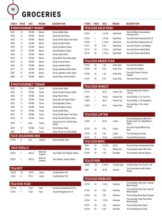 ITEM # PACK SIZE BRAND DESCRIPTION ITEM # PACK SIZE BRAND DESCRIPTION
SYRUP/GOURMET MONIN
3561 12 750 Ml Monin Syrup Vanilla Glass
3562 12 750 Ml Monin Syrup Caramel Glass
3565 12 750 Ml Monin Syrup Vanilla Sugar Free Glass
3566 12 750 Ml Monin Syrup Hazelnut Glass
3567 12 750 Ml Monin Syrup Strawberry Glass
3568 12 750 Ml Monin Syrup Raspberry Glass
3569 12 750 Ml Monin Syrup Peach Glass
3572 12 750 Ml Monin Syrup White Chocolate Glass
3574 12 750 Ml Monin Syrup Coconut Glass
3576 12 750 Ml Monin Syrup Lavender Glass
3577 12 750 Ml Monin Syrup Strawberry Rose Glass
3581 12 750 Ml Monin Syrup Lavender Lemon Glass
3583 12 750 Ml Monin Syrup Honey Jasmine Glass
SYRUP/GOURMET TORANI
3520 12 750 Ml Torani Syrup Cherry Glass
3525 12 750 Ml Torani Syrup Hazelnut Classic Glass
3529 12 750 Ml Torani Syrup Peach Glass
3534 12 750 Ml Torani Syrup Almond Orgeat Glass
3537 12 750 Ml Torani Syrup Raspberry Glass
3539 12 750 Ml Torani Syrup Strawberry Glass
3540 12 750 Ml Torani Syrup Vanilla Glass
3541 12 750 Ml Torani Syrup Vanilla Sugar Free Glass
3544 12 750 Ml Torani Syrup Caramel Classic Glass
3553 1 Each Torani
Pump Torani For 750 Ml Glass
Bottle
3554 12 750 Ml Torani Syrup Mango Glass
3555 1 Each Torani Pump Torani For 64 Oz Bottle
TACO SEASONING MIX
21795 6 9 Oz Lawry's Seasoning Mix Taco
TACO SHELLS
20321 1 200 Ct
Mexican
Original
Taco Shell 5.25 Regular Yellow
20327 1 200 Ct
Mexican
Original
Taco Shell 6 Jumbo Yellow
TEA/HOT
21920 10 100 Ct Lipton Tea Bag Black I/W
21922 6 72 Ct Lipton Tea Bag Decaf I/W
TEA/ICED FUZE
22158 1 5 Gal Fuze Tea Iced Unsweetened B-I-B
22162 1 5 Gal Fuze Tea Iced Raspberry B-I-B
TEA/ICED GOLD PEAK
22164 1 2.5 Gal Gold Peak
Tea Iced Black Unsweetened
Premium B-I-B
22166 1 2.5 Gal Gold Peak Tea Iced Green Sweetened B-I-B
22168 1 2.5 Gal Gold Peak Tea Iced Black Sweetened B-I-B
22171 32 3 Oz Gold Peak Tea Iced Passion Fruit Mango
22173 32 2.75 Oz Gold Peak Tea Iced Classic Blend Black
22175 96 2.75 Oz Gold Peak Tea Iced Classic Blend Black
TEA/ICED GREEN STAR
22104 24 1 Oz Green Star Tea Iced China Black
22105 24 3 Oz Green Star Tea Iced China Black
22106 24 1 Oz Green Star
Tea Iced Ecstasy Tropical
Organic
22107 24 3 Oz Green Star Tea Iced Ecstasy Tropical
TEA/ICED HONEST
21773 1 36 Ct Honest Tea
Tea Iced Bag Green Classic
1.06 Oz
21881 1 144 Ct Honest Tea Tea Iced Bag 1.1 Oz Just Tea
21882 1 36 Ct Honest Tea Tea Iced Bag 1.3 Oz Raspberry
21884 1 36 Ct Honest Tea
Tea Iced Bag 1.1 Oz Lemon
Herbal
TEA/ICED LIPTON
21932 4 24 Ct Lipton
Tea Iced Bag Choice Blend For
Brewer Each 1 Oz. Bag Makes 1
Gallon
22152 24 3 Oz Lipton
Tea Iced Tropical Blend Auto
Brew
22155 24 3 Oz Lipton Tea Iced Bag Auto Brew
23135 12 12 Oz Lipton Brisk Tea Iced W/Lemon Can
TEA/ICED MISC.
3824 24 11.5 Oz Ito En Tea Iced Green Unsweetened Can
21926 96 1 Oz Reflections Tea Iced Bag Fresh Filter Pack
22145 50 1 Oz Paradise Tea Iced Bag Tropical Organic
TEA/OTHER
12052 120 0.09 Oz Crystal Light Tea Mix Peach On The Go I/W
3892 24 20 Oz Arizona
Tea Lemonade Arnold Palmer
Plastic
TEA/ICED PEERLESS
21758 24 1.5 Oz Peerless
Tea Iced Bag Tropic Star Tropical
Blend Organic
21759 24 3 Oz Peerless
Tea Iced Bag Tropic Star Tropical
Blend Organic
21764 24 3 Oz Peerless Tea Iced Bag China Black Organic
23134 24 1.5 Oz Peerless
Tea Iced Bag Tropic Star China
Black Organic
23137 48 1 Oz Peerless Tea Iced Bag House Pack
23138 24 4 Oz Peerless Tea Iced Bag House Pack
GROCERIES
90
 