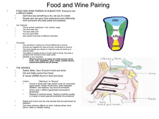 Food and Wine Pairing
• FOOD AND WINE PAIRING IS SUBJECTIVE: Everyone has
a different palate:
– Germans say something is dry, we say it’s sweet.
– People who eat spicy food experience wine differently
from someone who eats pasta and potatoes
• The TONGUE
– The tip senses sweetness = fruit, alcohol, sugar
– The front sides salt
– The back sides acid
– And very back bitter
– each section has buds of different intensities
• The NOSE
– Very sensitive in picking out minute differences in aroma
– Aromas are triggered by nose and brain connecting to memory
– The more senses you sense in a day the more you build up in
memory bank
– The palate is located at top of mouth close to throat, this area is
sensitive and connects to the nasal cavity
– AROMA is very important
• What we perceive as tastes are really aromas: floral,
fruits, nuts, vegetables, spice, herbs, roasted flavors,
animal and alcohol are all aromas.
• THE SENSES
– Sweet, Bitter, Sour (Found in food and wine)
– Hot and Salty (come from food)
– 6th
sense UNAMI (found in food and wine)
– Unami: “Delicious” or “Savory”
• Found in foods with high protein such as consumes,
aged meats, shitaki mushrooms, dried seaweed,
shellfish, raw seafood, soy sauce & tomatoes
• Amino acid: L-MSG (l-glutamate-monosodium
glutamate)
• Related to spiritual sense: “feeling of perfect quality
in a taste or some special emotional circumstance”
– Sweet and Unami are the only senses that are perceived as
pleasant
– Can have adverse affects on wine, making wines more
tannic, bitter or metallic tasting
 