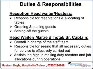 Duties & Responsibilities
Reception Head waiter/Hostess:
 Responsible for reservations & allocating of
tables
 Greeting & seating guests
 Seeing-off the guests
Head Waiter/ Maitre d’ hotel/ Sr. Captain:
 Overall in charge of the staff team
 Responsible for seeing that all necessary duties
for service is effectively carried out
 Assists the Mgr. in making duty roasters and job
allocations during operations
10HLDC
 