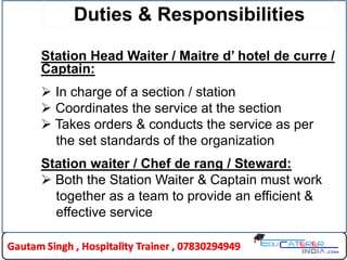 Duties & Responsibilities
Station Head Waiter / Maitre d’ hotel de curre /
Captain:
 In charge of a section / station
 Coordinates the service at the section
 Takes orders & conducts the service as per
the set standards of the organization
Station waiter / Chef de rang / Steward:
 Both the Station Waiter & Captain must work
together as a team to provide an efficient &
effective service
11HLDC
 