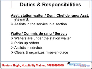 Duties & Responsibilities
Asst. station waiter / Demi Chef de rang/ Asst.
steward:
 Assists in the service in a section
Waiter/ Commis de rang / Server:
 Waiters are under the station waiter
 Picks up orders
 Assists in service
 Clears & organizes mise-en-place
HLDC 12
 