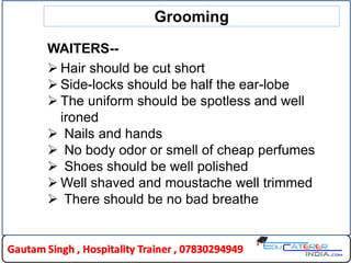 Grooming
WAITERS--
 Hair should be cut short
 Side-locks should be half the ear-lobe
 The uniform should be spotless and well
ironed
 Nails and hands
 No body odor or smell of cheap perfumes
 Shoes should be well polished
 Well shaved and moustache well trimmed
 There should be no bad breathe
 