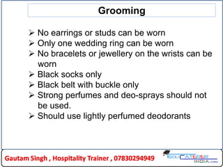  No earrings or studs can be worn
 Only one wedding ring can be worn
 No bracelets or jewellery on the wrists can be
worn
 Black socks only
 Black belt with buckle only
 Strong perfumes and deo-sprays should not
be used.
 Should use lightly perfumed deodorants
Grooming
 