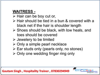 WAITRESS -
 Hair can be boy cut or,
 Hair should be tied in a bun & covered with a
black net if the hair is shoulder length
 Shoes should be black, with low heals, and
toes should be covered
 Jewelery to be limited
 Only a simple pearl necklace
 Ear studs only (pearls only, no stones)
 Only one wedding finger ring only
 