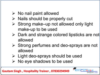  No nail paint allowed
 Nails should be properly cut
 Strong make–up not allowed only light
make-up to be used
 Dark and strange colored lipsticks are not
allowed
 Strong perfumes and deo-sprays are not
allowed
 Light deo-sprays should be used
 No eye shadows to be used
 