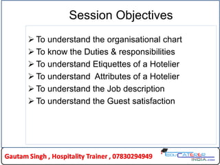 Session Objectives
 To understand the organisational chart
 To know the Duties & responsibilities
 To understand Etiquettes of a Hotelier
 To understand Attributes of a Hotelier
 To understand the Job description
 To understand the Guest satisfaction
 
