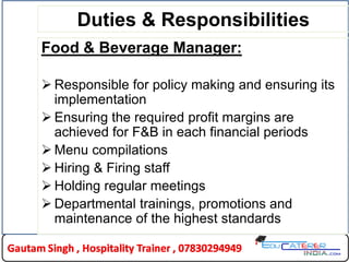 Duties & Responsibilities
Food & Beverage Manager:
 Responsible for policy making and ensuring its
implementation
 Ensuring the required profit margins are
achieved for F&B in each financial periods
 Menu compilations
 Hiring & Firing staff
 Holding regular meetings
 Departmental trainings, promotions and
maintenance of the highest standards
 