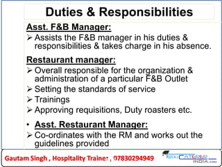 Duties & Responsibilities
Asst. F&B Manager:
 Assists the F&B manager in his duties &
responsibilities & takes charge in his absence.
Restaurant manager:
 Overall responsible for the organization &
administration of a particular F&B Outlet
 Setting the standards of service
 Trainings
 Approving requisitions, Duty roasters etc.
• Asst. Restaurant Manager:
 Co-ordinates with the RM and works out the
guidelines provided
9HLDC
 
