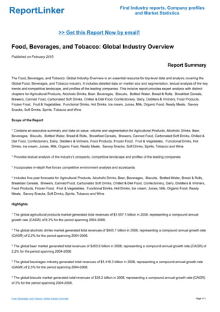 Find Industry reports, Company profiles
ReportLinker                                                                      and Market Statistics



                                            >> Get this Report Now by email!

Food, Beverages, and Tobacco: Global Industry Overview
Published on February 2010

                                                                                                            Report Summary

The Food, Beverages, and Tobacco: Global Industry Overview is an essential resource for top-level data and analysis covering the
Global Food, Beverages, and Tobacco industry. It includes detailed data on market size and segmentation, textual analysis of the key
trends and competitive landscape, and profiles of the leading companies. This incisive report provides expert analysis with distinct
chapters for Agricultural Products, Alcoholic Drinks, Beer, Beverages, Biscuits, Bottled Water, Bread & Rolls, Breakfast Cereals,
Brewers, Canned Food, Carbonated Soft Drinks, Chilled & Deli Food, Confectionery, Dairy, Distillers & Vintners, Food Products,
Frozen Food, Fruit & Vegetables, Functional Drinks, Hot Drinks, Ice cream, Juices, Milk, Organic Food, Ready Meals, Savory
Snacks, Soft Drinks, Spirits, Tobacco and Wine


Scope of the Report


* Contains an executive summary and data on value, volume and segmentation for Agricultural Products, Alcoholic Drinks, Beer,
Beverages, Biscuits, Bottled Water, Bread & Rolls, Breakfast Cereals, Brewers, Canned Food, Carbonated Soft Drinks, Chilled &
Deli Food, Confectionery, Dairy, Distillers & Vintners, Food Products, Frozen Food, Fruit & Vegetables, Functional Drinks, Hot
Drinks, Ice cream, Juices, Milk, Organic Food, Ready Meals, Savory Snacks, Soft Drinks, Spirits, Tobacco and Wine


* Provides textual analysis of the industry's prospects, competitive landscape and profiles of the leading companies


* Incorporates in-depth five forces competitive environment analysis and scorecards


* Includes five-year forecasts for Agricultural Products, Alcoholic Drinks, Beer, Beverages, Biscuits, Bottled Water, Bread & Rolls,
Breakfast Cereals, Brewers, Canned Food, Carbonated Soft Drinks, Chilled & Deli Food, Confectionery, Dairy, Distillers & Vintners,
Food Products, Frozen Food, Fruit & Vegetables, Functional Drinks, Hot Drinks, Ice cream, Juices, Milk, Organic Food, Ready
Meals, Savory Snacks, Soft Drinks, Spirits, Tobacco and Wine


Highlights


* The global agricultural products market generated total revenues of $1,557.1 billion in 2008, representing a compound annual
growth rate (CAGR) of 6.3% for the period spanning 2004-2008.


* The global alcoholic drinks market generated total revenues of $945.7 billion in 2008, representing a compound annual growth rate
(CAGR) of 2.2% for the period spanning 2004-2008.


* The global beer market generated total revenues of $453.9 billion in 2008, representing a compound annual growth rate (CAGR) of
2.2% for the period spanning 2004-2008.


* The global beverages industry generated total revenues of $1,416.3 billion in 2008, representing a compound annual growth rate
(CAGR) of 2.5% for the period spanning 2004-2008.


* The global biscuits market generated total revenues of $35.2 billion in 2008, representing a compound annual growth rate (CAGR)
of 3% for the period spanning 2004-2008.



Food, Beverages, and Tobacco: Global Industry Overview                                                                         Page 1/11
 