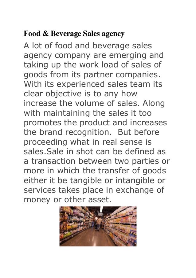 Food & Beverage Sales agency
A lot of food and beverage sales
agency company are emerging and
taking up the work load of sales of
goods from its partner companies.
With its experienced sales team its
clear objective is to any how
increase the volume of sales. Along
with maintaining the sales it too
promotes the product and increases
the brand recognition. But before
proceeding what in real sense is
sales.Sale in shot can be defined as
a transaction between two parties or
more in which the transfer of goods
either it be tangible or intangible or
services takes place in exchange of
money or other asset.
 