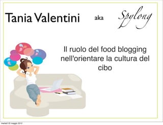 Tania Valentini                  aka    Spylong



                          Il ruolo del food blogging
                         nell'orientare la cultura del
                                      cibo




martedì 22 maggio 2012
 