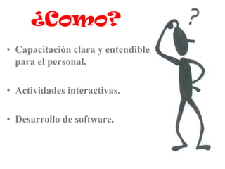 ¿Como?
• Capacitación clara y entendible
  para el personal.

• Actividades interactivas.

• Desarrollo de software.
 