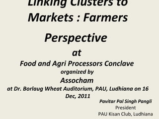 Linking Clusters to
Markets : Farmers
Perspective
at
Food and Agri Processors Conclave
organized by
Assocham
at Dr. Borlaug Wheat Auditorium, PAU, Ludhiana on 16
Dec, 2011
Pavitar Pal Singh Pangli
President
PAU Kisan Club, Ludhiana
 