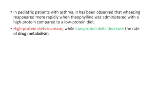 • In pediatric patients with asthma, it has been observed that wheezing
reappeared more rapidly when theophylline was administered with a
high-protein compared to a low-protein diet.
• High-protein diets increase, while low-protein diets decrease the rate
of drug metabolism.
 