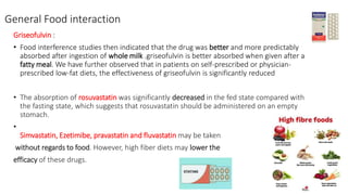 General Food interaction
Griseofulvin :
• Food interference studies then indicated that the drug was better and more predictably
absorbed after ingestion of whole milk .griseofulvin is better absorbed when given after a
fatty meal. We have further observed that in patients on self-prescribed or physician-
prescribed low-fat diets, the effectiveness of griseofulvin is significantly reduced
• The absorption of rosuvastatin was significantly decreased in the fed state compared with
the fasting state, which suggests that rosuvastatin should be administered on an empty
stomach.
•
Simvastatin, Ezetimibe, pravastatin and fluvastatin may be taken
without regards to food. However, high fiber diets may lower the
efficacy of these drugs.
 