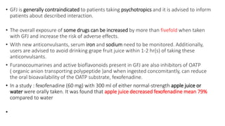 • GFJ is generally contraindicated to patients taking psychotropics and it is advised to inform
patients about described interaction.
• The overall exposure of some drugs can be increased by more than fivefold when taken
with GFJ and increase the risk of adverse effects.
• With new anticonvulsants, serum iron and sodium need to be monitored. Additionally,
users are advised to avoid drinking grape fruit juice within 1-2 hr(s) of taking these
anticonvulsants.
• Furanocoumarines and active bioflavonoids present in GFJ are also inhibitors of OATP
( organic anion transporting polypeptide )and when ingested concomitantly, can reduce
the oral bioavailability of the OATP substrate, fexofenadine.
• In a study : fexofenadine (60 mg) with 300 ml of either normal-strength apple juice or
water were orally taken. It was found that apple juice decreased fexofenadine mean 79%
compared to water
•
 