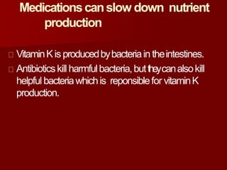Medicationscanslow down nutrient
production
VitaminKis producedbybacteriain theintestines.
Antibioticskill harmfulbacteria,buttheycanalsokill
helpful bacteriawhichis reponsiblefor vitaminK
production.
 