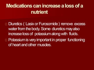 Medicationscanincreasealossof a
nutrient
Diuretics ( Lasixor Furosomide) remove excess
waterfromthebody.Some diureticsmayalso
increaselossof potassiumalongwith fluids.
Potassiumis veryimportantin proper functioning
of heartandother muscles.
 