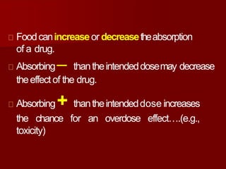 Foodcanincreaseor decreasetheabsorption
of a drug.
Absorbing─ thantheintendeddosemay decrease
theeffectof the drug.
Absorbing+ thantheintendeddose increases
the chance for an overdose effect….(e.g.,
toxicity)
 