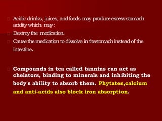 Acidicdrinks,juices, andfoods may produceexcessstomach
aciditywhich may:
Destroythe medication.
Causethemedicationtodissolvein thestomachinsteadof the
intestine.
Compounds in tea called tannins can act as
chelators, binding to minerals and inhibiting the
body's ability to absorb them. Phytates,calcium
and anti-acids also block iron absorption.
 