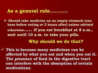  Should take medicine on an empty stomach (one
hour before eating or 2 hours after) unless advised
otherwise….. If you eat breakfast at 8 a.m.,
wait until 10 a.m. to take your pills.
As a general rule………..
 Why should we do that?
 This is because many medicines can be
affected by what you eat and when you eat it.
The presence of food in the digestive tract
can interfere with the absorption of certain
medications.
 