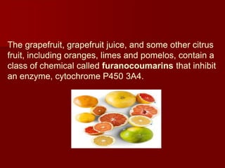 The grapefruit, grapefruit juice, and some other citrus
fruit, including oranges, limes and pomelos, contain a
class of chemical called furanocoumarins that inhibit
an enzyme, cytochrome P450 3A4.
 