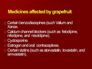 Medicinesaffectedbygrapefruit
Certainbenzodiazepines(suchValiumand
Xanax.
Calciumchannelblockers(suchas felodipine,
nifedipine, and nisoldipine).
Cyclosporine.
Estrogenandoral contraceptives.
Certainstatins(suchasatorvastatin, lovastatin, and
simvastatin).
 