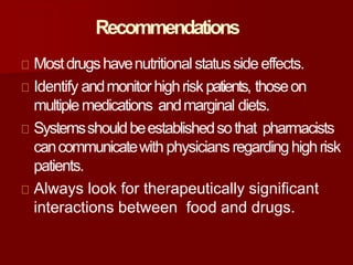 Recommendations
Mostdrugshavenutritionalstatussideeffects.
Identify andmonitorhighriskpatients, thoseon
multiplemedications andmarginal diets.
Systemsshouldbeestablishedsothat pharmacists
cancommunicatewith physicians regardinghighrisk
patients.
Always look for therapeutically significant
interactions between food and drugs.
 