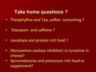 Take home questions ?
• Theophylline and Tea, coffee consuming ?
• Diazepam and caffeine ?
• Levodopa and protein rich food ?
• Monoamine oxidase inhibitors vs tyramine in
cheese?
• Spironolactone and potassium rich food or
supplement?
 