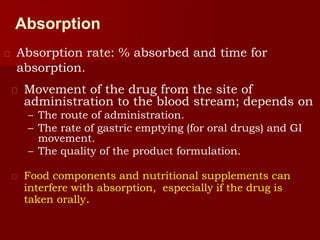 Absorption
 Absorption rate: % absorbed and time for
absorption.
 Movement of the drug from the site of
administration to the blood stream; depends on
– The route of administration.
– The rate of gastric emptying (for oral drugs) and GI
movement.
– The quality of the product formulation.
 Food components and nutritional supplements can
interfere with absorption, especially if the drug is
taken orally.
 
