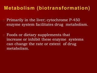 Metabolism (biotransformation)
 Primarily in the liver; cytochrome P-450
enzyme system facilitates drug metabolism.
 Foods or dietary supplements that
increase or inhibit these enzyme systems
can change the rate or extent of drug
metabolism.
 