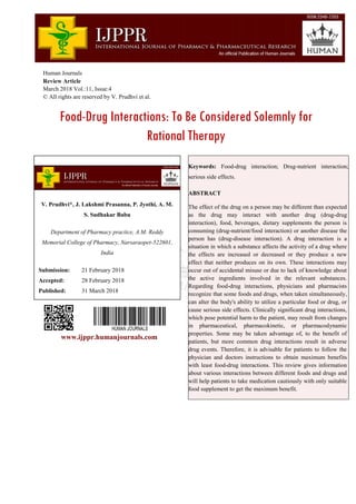 Human Journals
Review Article
March 2018 Vol.:11, Issue:4
© All rights are reserved by V. Prudhvi et al.
Food-Drug Interactions: To Be Considered Solemnly for
Rational Therapy
www.ijppr.humanjournals.com
Keywords: Food-drug interaction; Drug-nutrient interaction;
serious side effects.
ABSTRACT
The effect of the drug on a person may be different than expected
as the drug may interact with another drug (drug-drug
interaction), food, beverages, dietary supplements the person is
consuming (drug-nutrient/food interaction) or another disease the
person has (drug-disease interaction). A drug interaction is a
situation in which a substance affects the activity of a drug where
the effects are increased or decreased or they produce a new
effect that neither produces on its own. These interactions may
occur out of accidental misuse or due to lack of knowledge about
the active ingredients involved in the relevant substances.
Regarding food-drug interactions, physicians and pharmacists
recognize that some foods and drugs, when taken simultaneously,
can alter the body's ability to utilize a particular food or drug, or
cause serious side effects. Clinically significant drug interactions,
which pose potential harm to the patient, may result from changes
in pharmaceutical, pharmacokinetic, or pharmacodynamic
properties. Some may be taken advantage of, to the benefit of
patients, but more common drug interactions result in adverse
drug events. Therefore, it is advisable for patients to follow the
physician and doctors instructions to obtain maximum benefits
with least food-drug interactions. This review gives information
about various interactions between different foods and drugs and
will help patients to take medication cautiously with only suitable
food supplement to get the maximum benefit.
V. Prudhvi*, J. Lakshmi Prasanna, P. Jyothi, A. M.
S. Sudhakar Babu
Department of Pharmacy practice, A.M. Reddy
Memorial College of Pharmacy, Narsaraopet-522601,
India
Submission: 21 February 2018
Accepted: 28 February 2018
Published: 31 March 2018
 