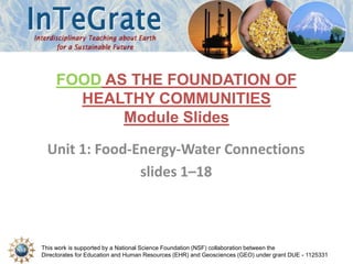 This work is supported by a National Science Foundation (NSF) collaboration between the
Directorates for Education and Human Resources (EHR) and Geosciences (GEO) under grant DUE - 1125331
Unit 1: Food-Energy-Water Connections
slides 1–18
FOOD AS THE FOUNDATION OF
HEALTHY COMMUNITIES
Module Slides
 