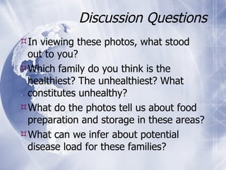Discussion Questions In viewing these photos, what stood out to you? Which family do you think is the healthiest? The unhealthiest? What constitutes unhealthy? What do the photos tell us about food preparation and storage in these areas? What can we infer about potential disease load for these families? 