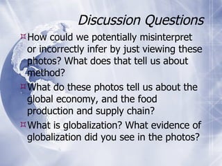 Discussion Questions How could we potentially misinterpret or incorrectly infer by just viewing these photos? What does that tell us about method? What do these photos tell us about the global economy, and the food production and supply chain? What is globalization? What evidence of globalization did you see in the photos? 