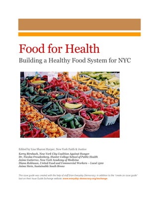 Food for Health
Building a Healthy Food System for NYC
Edited by Lisa Sharon Harper, New York Faith & Justice
Kerry Birnbach, New York City Coalition Against Hunger
Dr. Nicolas Freudenberg, Hunter College School of Public Health
Jaime Gutierrez, New York Academy of Medicine
Diana Robinson, United Food and Commercial Workers – Local 1500
Jaime Stein, Sustainable South Bronx
This issue guide was created with the help of staff from Everyday Democracy, in addition to the “create an issue guide”
tool on their Issue Guide Exchange website: www.everyday-democracy.org/exchange.
 