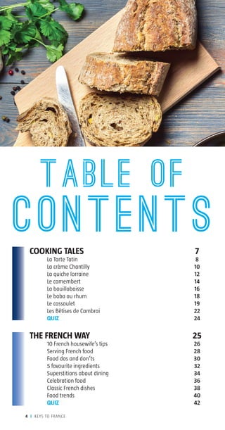 COOKING TALES	 7
	 La Tarte Tatin	 8
	 La crème Chantilly	 10
	 La quiche lorraine	 12
	 Le camembert	 14
	 La bouillabaisse	 16
	 Le baba au rhum	 18
	 Le cassoulet	 19
	 Les Bêtises de Cambrai	 22
	 QUIZ	 24
THE FRENCH WAY	 25
	 10 French housewife’s tips	 26
	 Serving French food	 28
	 Food dos and don’ts	 30
	 5 favourite ingredients	 32
	 Superstitions about dining	 34
	 Celebration food	 36
	 Classic French dishes	 38
	 Food trends	 40
	 QUIZ	 42
TABLE OF
contents
4 I KEYS TO FRANCE
www.kolibrilanguages.com
 