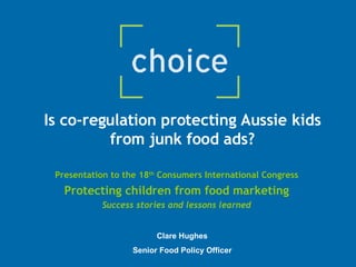 Is co-regulation protecting Aussie kids from junk food ads? Presentation to the 18 th  Consumers International Congress Protecting children from food marketing Success stories and lessons learned Clare Hughes Senior Food Policy Officer 