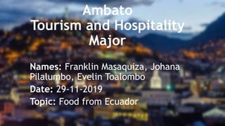 Ambato
Tourism and Hospitality
Major
Names: Franklin Masaquiza, Johana
Pilalumbo, Evelin Toalombo
Date: 29-11-2019
Topic: Food from Ecuador
 
