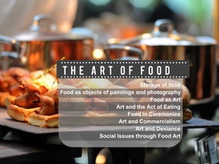 THE ART OF FOOD
                              Storage of food
Food as objects of paintings and photography
                                   Food as Art
                     Art and the Act of Eating
                          Food in Ceremonies
                      Art and Commercialism
                             Art and Deviance
              Social Issues through Food Art
 